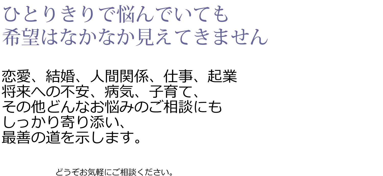 ひとりきりで悩んでいても希望はなかなか見えてきません。
恋愛、結婚、人間関係、仕事、起業将来への不安、病気、子育て、その他どんなお悩みのご相談にもしっかり寄り添い、最善の道を示します。どうぞお気軽にご相談ください。